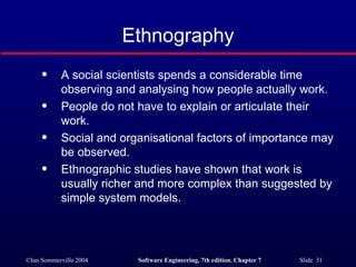 Ethnography A social scientists spends a considerable time observing and analysing how people actually work. People do not have to explain or articulate their work. Social and organisational factors of importance may be observed. Ethnographic studies have shown that work is usually richer and more complex than suggested by simple system models. 