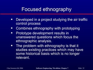 Focused ethnography Developed in a project studying the air traffic control process Combines ethnography with prototyping Prototype development results in unanswered questions which focus the ethnographic analysis. The problem with ethnography is that it studies existing practices which may have some historical basis which is no longer relevant. 