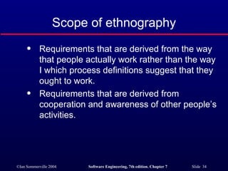 Scope of ethnography Requirements that are derived from the way that people actually work rather than the way I which process definitions suggest that they ought to work. Requirements that are derived from cooperation and awareness of other people’s activities. 