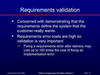Requirements validation Concerned with demonstrating that the requirements define the system that the customer really wants. Requirements error costs are high so validation is very important Fixing a requirements error after delivery may cost up to 100 times the cost of fixing an implementation error. 