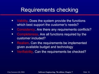 Requirements checking Validity . Does the system provide the functions which best support the customer’s needs? Consistency . Are there any requirements conflicts? Completeness . Are all functions required by the customer included? Realism . Can the requirements be implemented given available budget and technology Verifiability . Can the requirements be checked? 