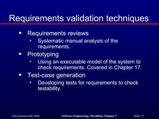 Requirements validation techniques Requirements reviews Systematic manual analysis of the requirements. Prototyping Using an executable model of the system to check requirements. Covered in Chapter 17. Test-case generation Developing tests for requirements to check testability. 