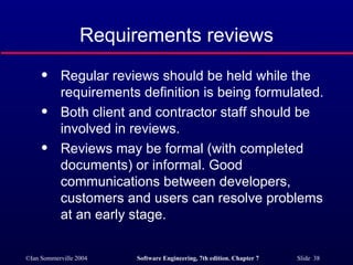 Requirements reviews Regular reviews should be held while the requirements definition is being formulated. Both client and contractor staff should be involved in reviews. Reviews may be formal (with completed documents) or informal. Good communications between developers, customers and users can resolve problems at an early stage. 