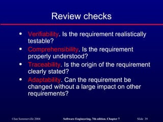 Review checks Verifiability . Is the requirement realistically testable? Comprehensibility . Is the requirement properly understood? Traceability . Is the origin of the requirement clearly stated? Adaptability . Can the requirement be changed without a large impact on other requirements? 