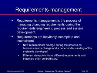 Requirements management Requirements management is the process of managing changing requirements during the requirements engineering process and system development. Requirements are inevitably incomplete and inconsistent New requirements emerge during the process as business needs change and a better understanding of the system is developed; Different viewpoints have different requirements and these are often contradictory. 