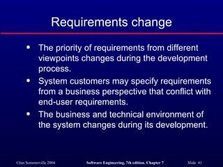 Requirements change The priority of requirements from different viewpoints changes during the development process. System customers may specify requirements from a business perspective that conflict with end-user requirements. The business and technical environment of the system changes during its development. 