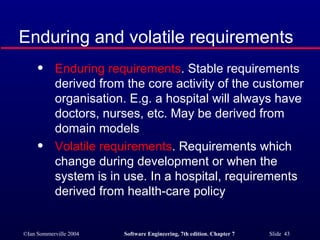 Enduring and volatile requirements Enduring requirements . Stable requirements derived from the core activity of the customer organisation. E.g. a hospital will always have doctors, nurses, etc. May be derived from domain models Volatile requirements . Requirements which change during development or when the system is in use. In a hospital, requirements derived from health-care policy 