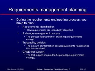 Requirements management planning During the requirements engineering process, you have to plan: Requirements identification How requirements are individually identified; A change management process The process followed when analysing a requirements change; Traceability policies The amount of information about requirements relationships that is maintained; CASE tool support The tool support required to help manage requirements change; 