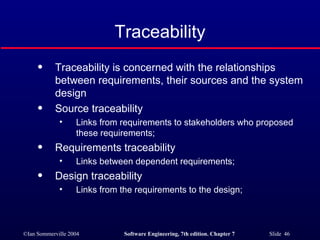 Traceability Traceability is concerned with the relationships between requirements, their sources and the system design Source traceability Links from requirements to stakeholders who proposed these requirements; Requirements traceability Links between dependent requirements; Design traceability Links from the requirements to the design; 