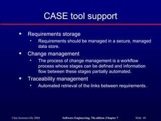 CASE tool support Requirements storage Requirements should be managed in a secure, managed data store. Change management The process of change management is a workflow process whose stages can be defined and information flow between these stages partially automated. Traceability management Automated retrieval of the links between requirements. 