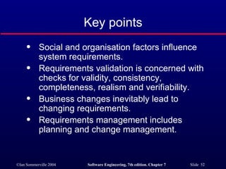 Key points Social and organisation factors influence system requirements. Requirements validation is concerned with checks for validity, consistency, completeness, realism and verifiability. Business changes inevitably lead to changing requirements. Requirements management includes planning and change management. 
