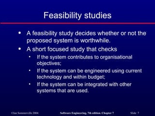 Feasibility studies A feasibility study decides whether or not the proposed system is worthwhile. A short focused study that checks If the system contributes to organisational objectives; If the system can be engineered using current technology and within budget; If the system can be integrated with other systems that are used. 
