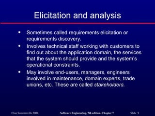 Elicitation and analysis Sometimes called requirements elicitation or requirements discovery. Involves technical staff working with customers to find out about the application domain, the services that the system should provide and the system’s operational constraints. May involve end-users, managers, engineers involved in maintenance, domain experts, trade unions, etc. These are called  stakeholders. 