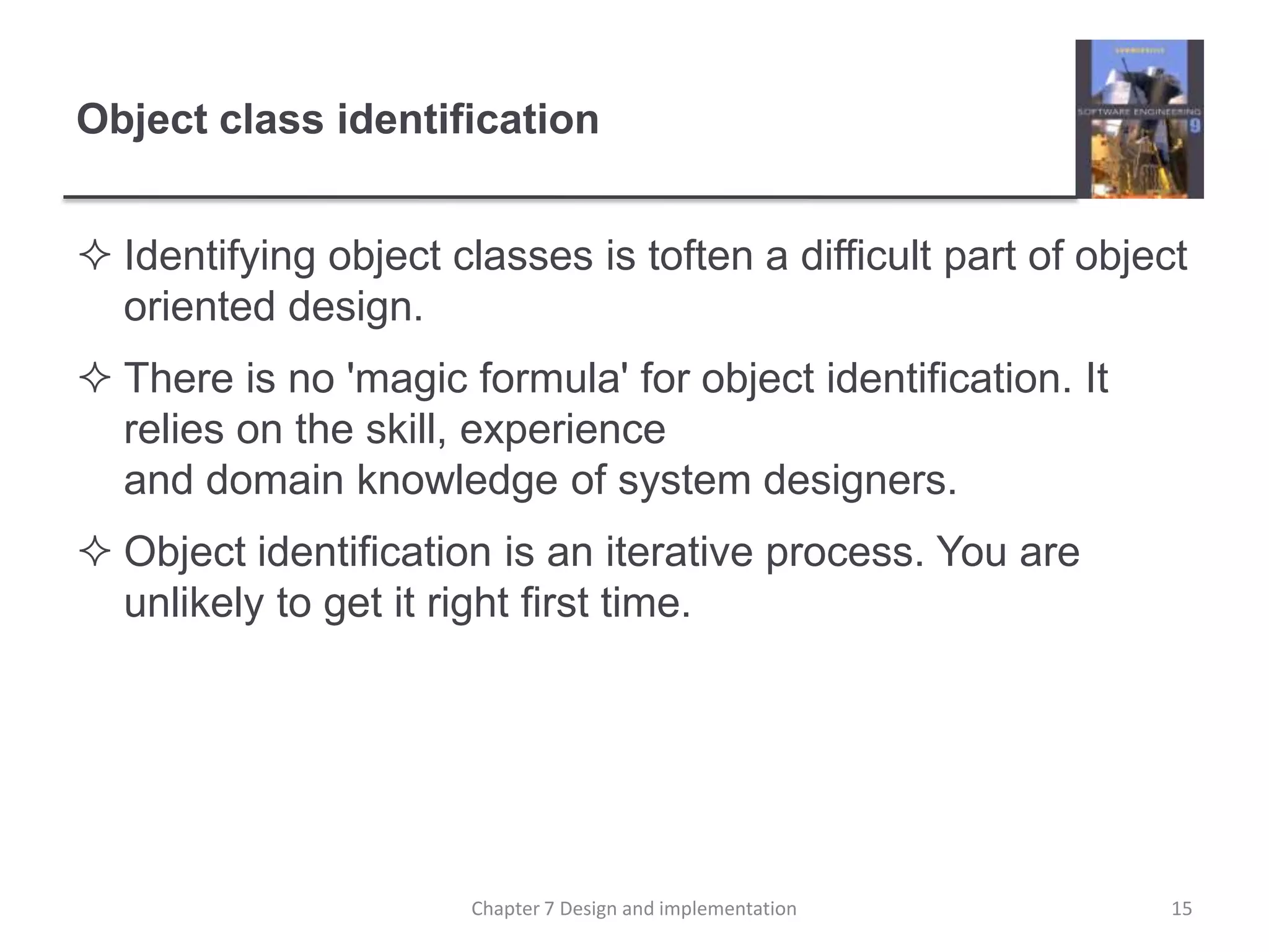 Object class identificationIdentifying object classes is toften a difficult part of object oriented design.There is no 'magic formula' for object identification. It relies on the skill, experience and domain knowledge of system designers.Object identification is an iterative process. You are unlikely to get it right first time.15Chapter 7 Design and implementation