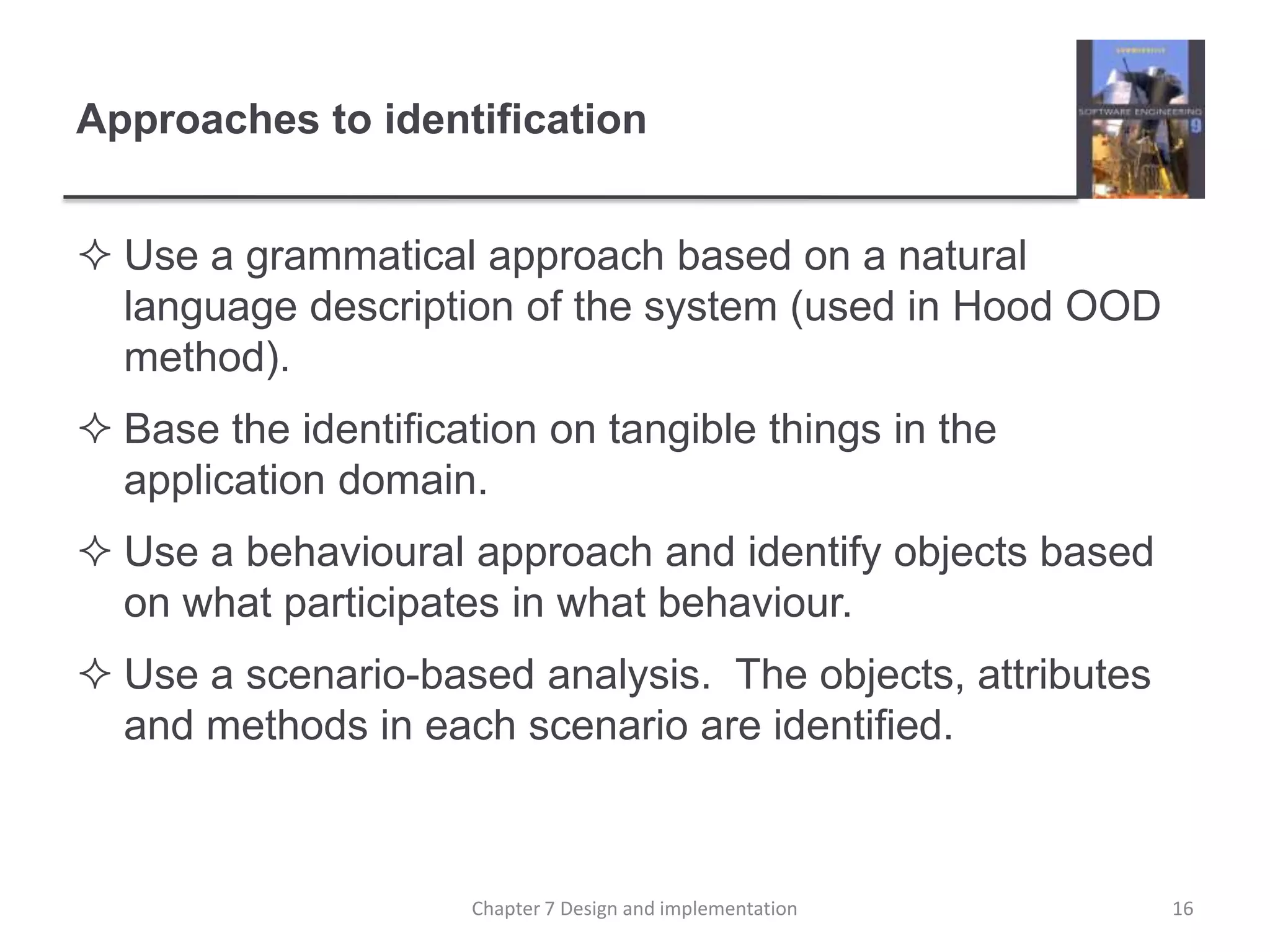 Approaches to identificationUse a grammatical approach based on a natural language description of the system (used in Hood OOD method).Base the identification on tangible things in the application domain.Use a behavioural approach and identify objects based on what participates in what behaviour.Use a scenario-based analysis.  The objects, attributes and methods in each scenario are identified.16Chapter 7 Design and implementation