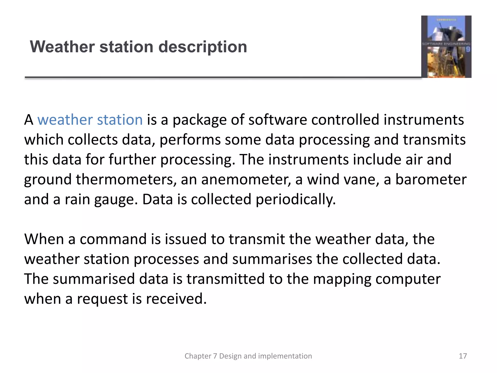 Weather station descriptionA weather station is a package of software controlled instruments which collects data, performs some data processing and transmits this data for further processing. The instruments include air and ground thermometers, an anemometer, a wind vane, a barometer and a rain gauge. Data is collected periodically. When a command is issued to transmit the weather data, the weather station processes and summarises the collected data. The summarised data is transmitted to the mapping computer when a request is received.17Chapter 7 Design and implementation