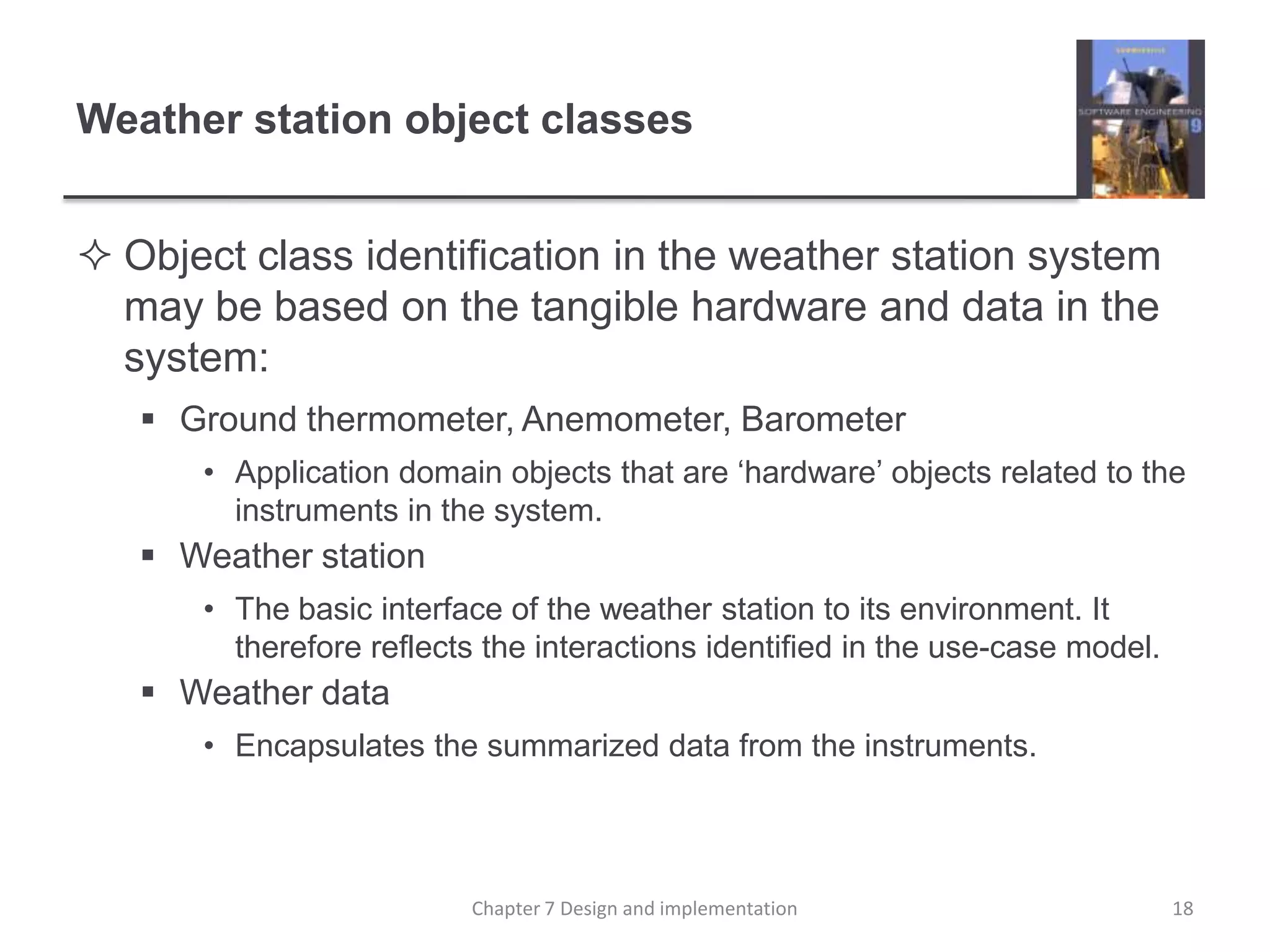 Weather station object classesObject class identification in the weather station system may be based on the tangible hardware and data in the system:Ground thermometer, Anemometer, BarometerApplication domain objects that are ‘hardware’ objects related to the instruments in the system.Weather stationThe basic interface of the weather station to its environment. It therefore reflects the interactions identified in the use-case model.Weather dataEncapsulates the summarized data from the instruments.18Chapter 7 Design and implementation