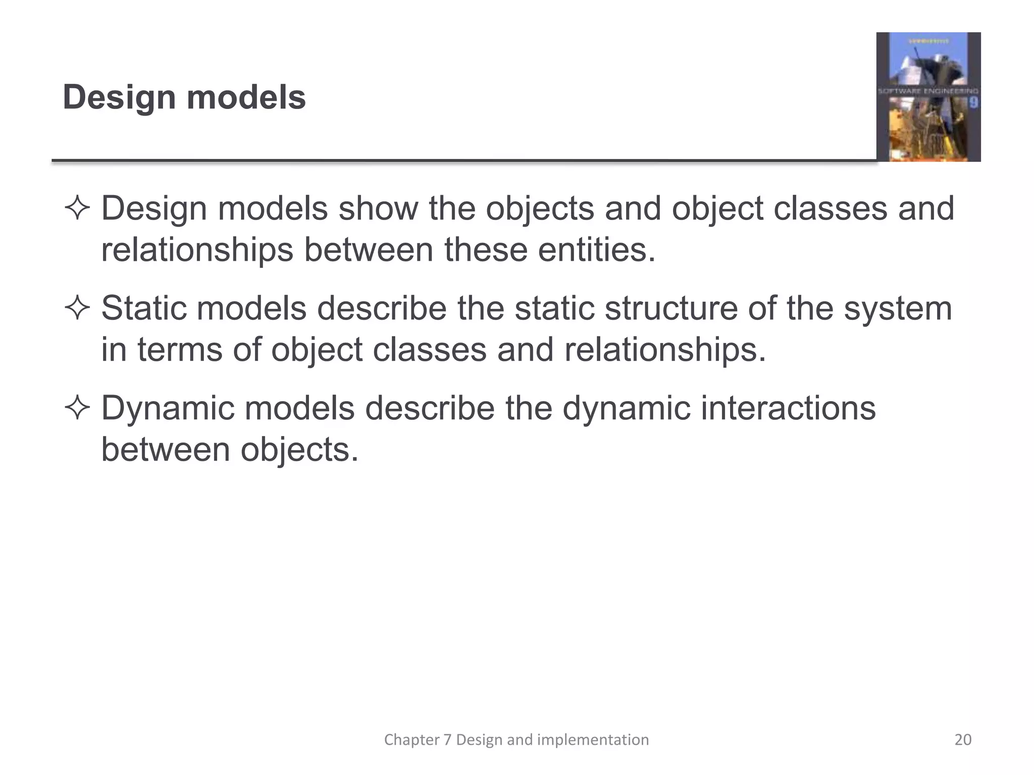 Design modelsDesign models show the objects and object classes and relationships between these entities.Static models describe the static structure of the system in terms of object classes and relationships.Dynamic models describe the dynamic interactions between objects.20Chapter 7 Design and implementation