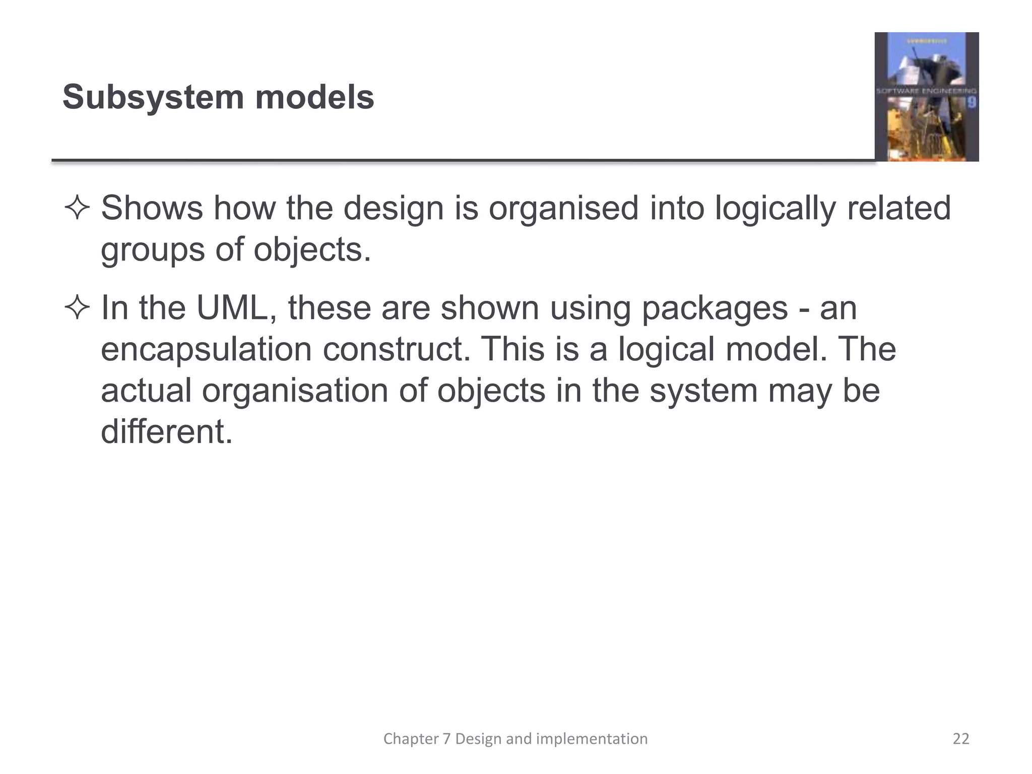 Subsystem modelsShows how the design is organised into logically related groups of objects.In the UML, these are shown using packages - an encapsulation construct. This is a logical model. The actual organisation of objects in the system may be different.22Chapter 7 Design and implementation