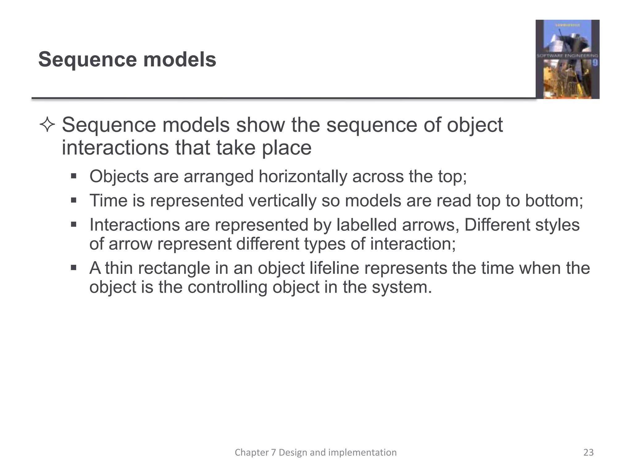 Sequence modelsSequence models show the sequence of object interactions that take placeObjects are arranged horizontally across the top;Time is represented vertically so models are read top to bottom;Interactions are represented by labelled arrows, Different styles of arrow represent different types of interaction;A thin rectangle in an object lifeline represents the time when the object is the controlling object in the system.23Chapter 7 Design and implementation