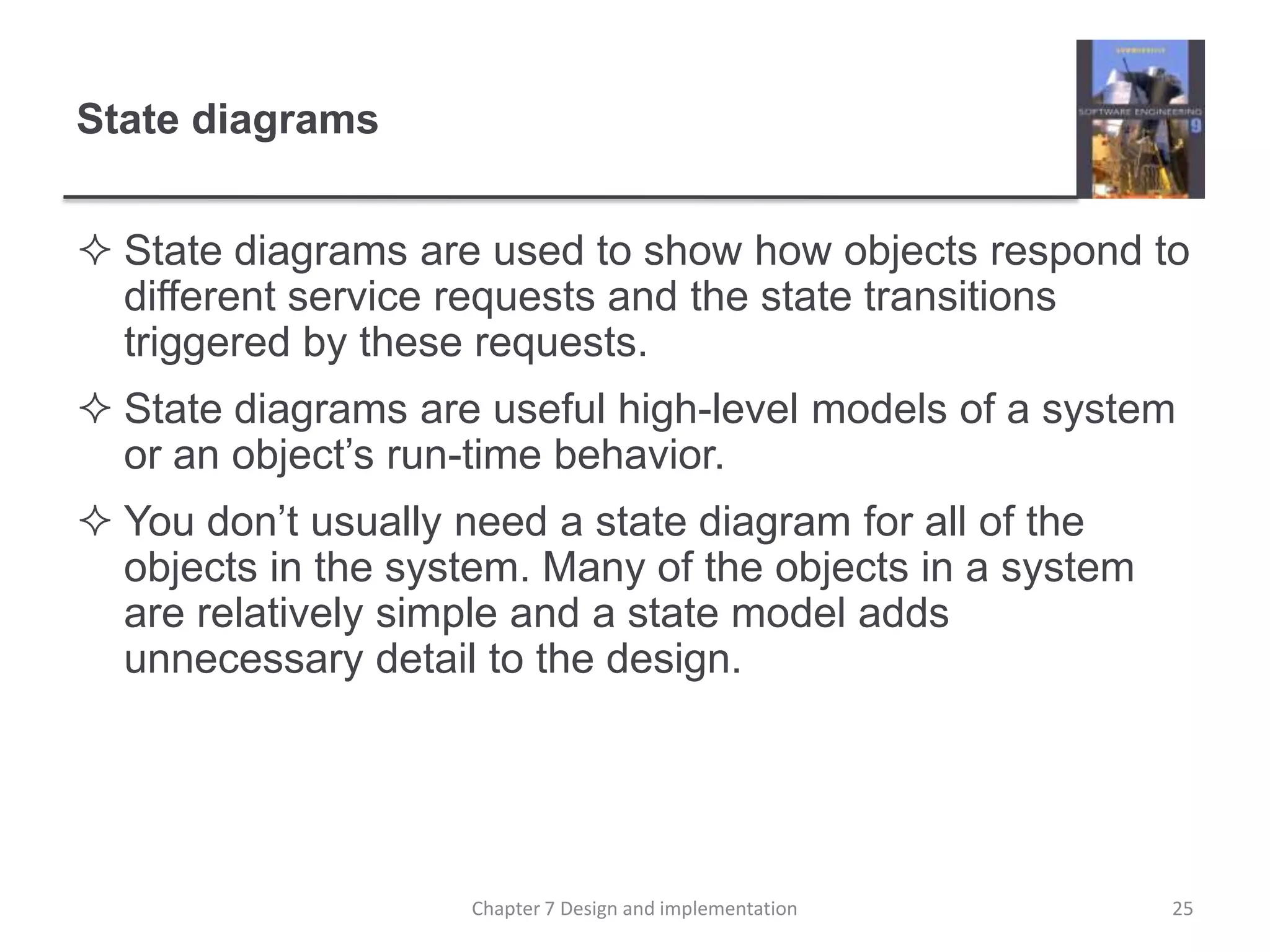 State diagramsState diagrams are used to show how objects respond to different service requests and the state transitions triggered by these requests.State diagrams are useful high-level models of a system or an object’s run-time behavior. You don’t usually need a state diagram for all of the objects in the system. Many of the objects in a system are relatively simple and a state model adds unnecessary detail to the design.25Chapter 7 Design and implementation