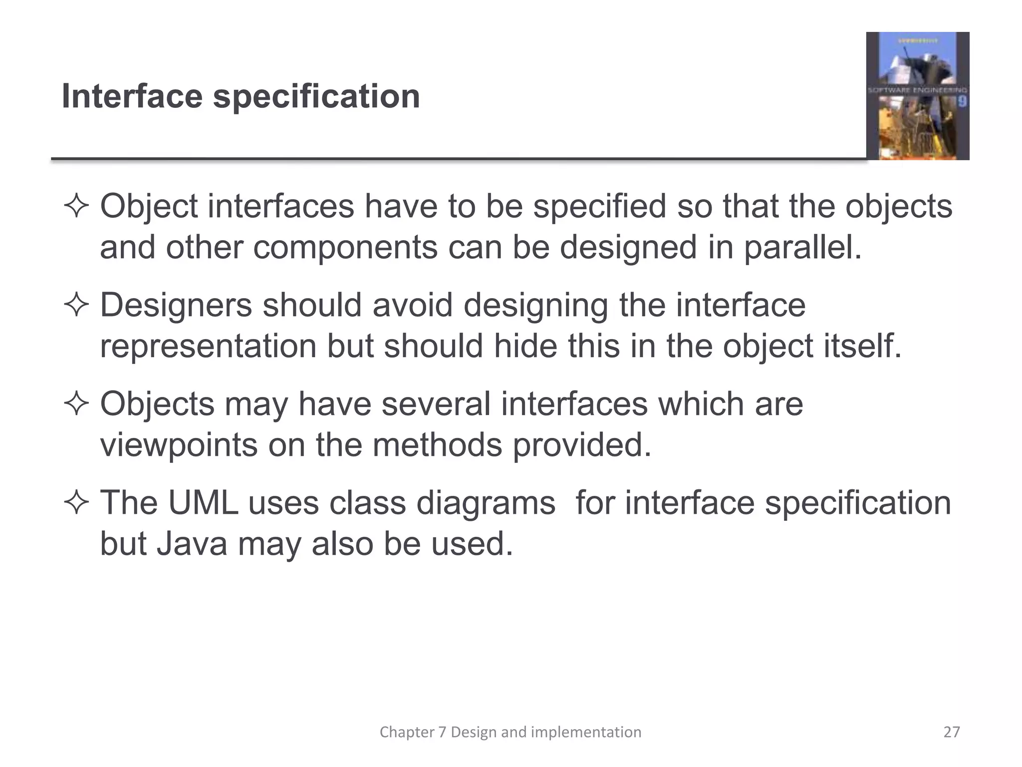 Interface specificationObject interfaces have to be specified so that the objects and other components can be designed in parallel.Designers should avoid designing the interface representation but should hide this in the object itself.Objects may have several interfaces which are viewpoints on the methods provided.The UML uses class diagrams  for interface specification but Java may also be used.27Chapter 7 Design and implementation