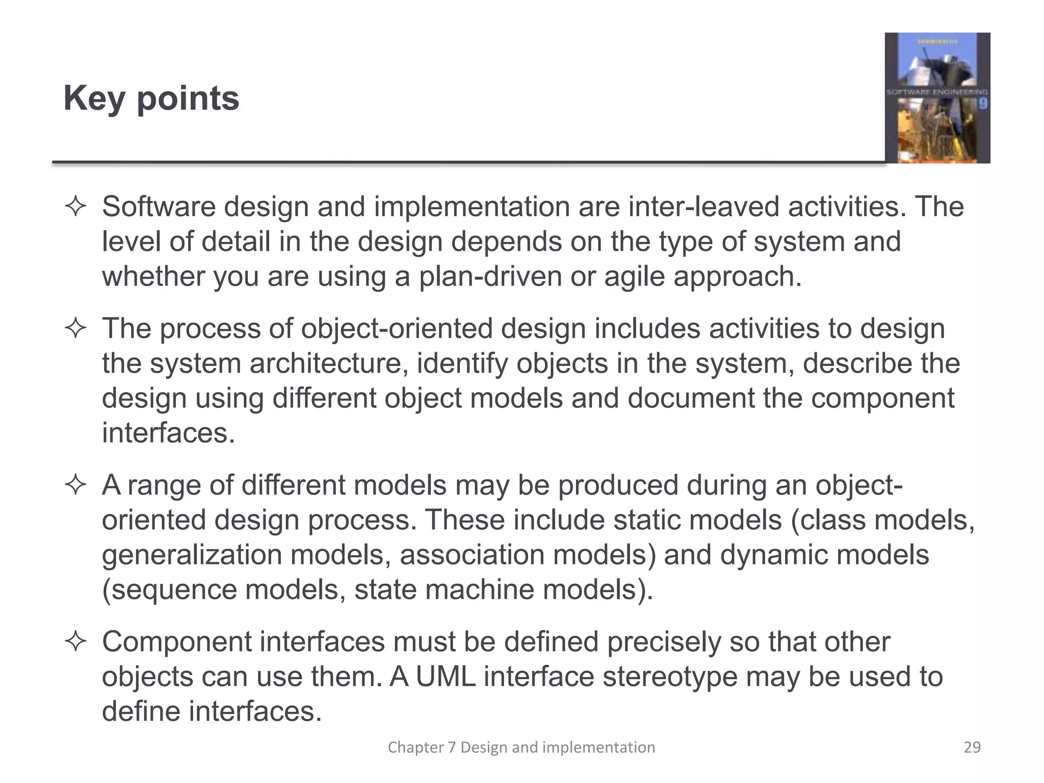 Key pointsSoftware design and implementation are inter-leaved activities. The level of detail in the design depends on the type of system and whether you are using a plan-driven or agile approach.The process of object-oriented design includes activities to design the system architecture, identify objects in the system, describe the design using different object models and document the component interfaces.A range of different models may be produced during an object-oriented design process. These include static models (class models, generalization models, association models) and dynamic models (sequence models, state machine models).Component interfaces must be defined precisely so that other objects can use them. A UML interface stereotype may be used to define interfaces.29Chapter 7 Design and implementation