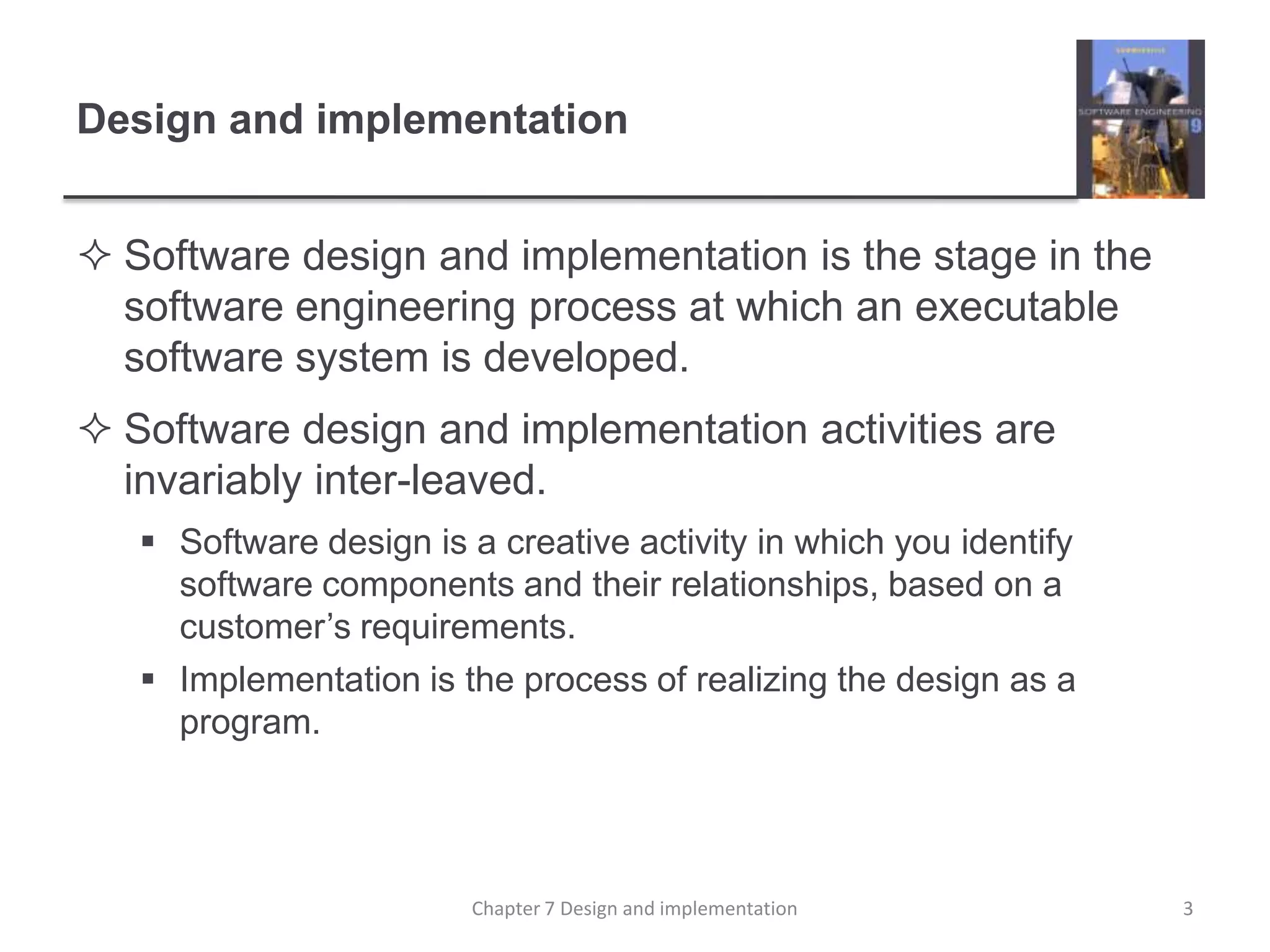 Design and implementationSoftware design and implementation is the stage in the software engineering process at which an executable software system is developed. Software design and implementation activities are invariably inter-leaved. Software design is a creative activity in which you identify software components and their relationships, based on a customer’s requirements. Implementation is the process of realizing the design as a program. 3Chapter 7 Design and implementation