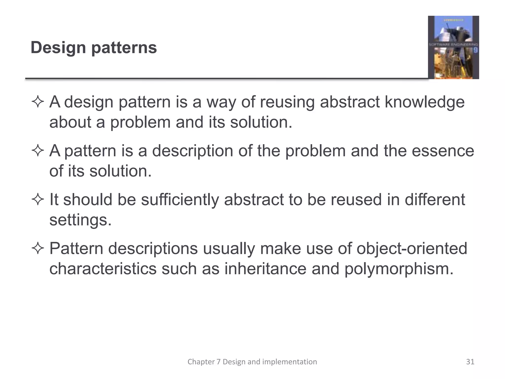 Design patternsA design pattern is a way of reusing abstract knowledge about a problem and its solution.A pattern is a description of the problem and the essence of its solution.It should be sufficiently abstract to be reused in different settings.Pattern descriptions usually make use of object-oriented characteristics such as inheritance and polymorphism.31Chapter 7 Design and implementation