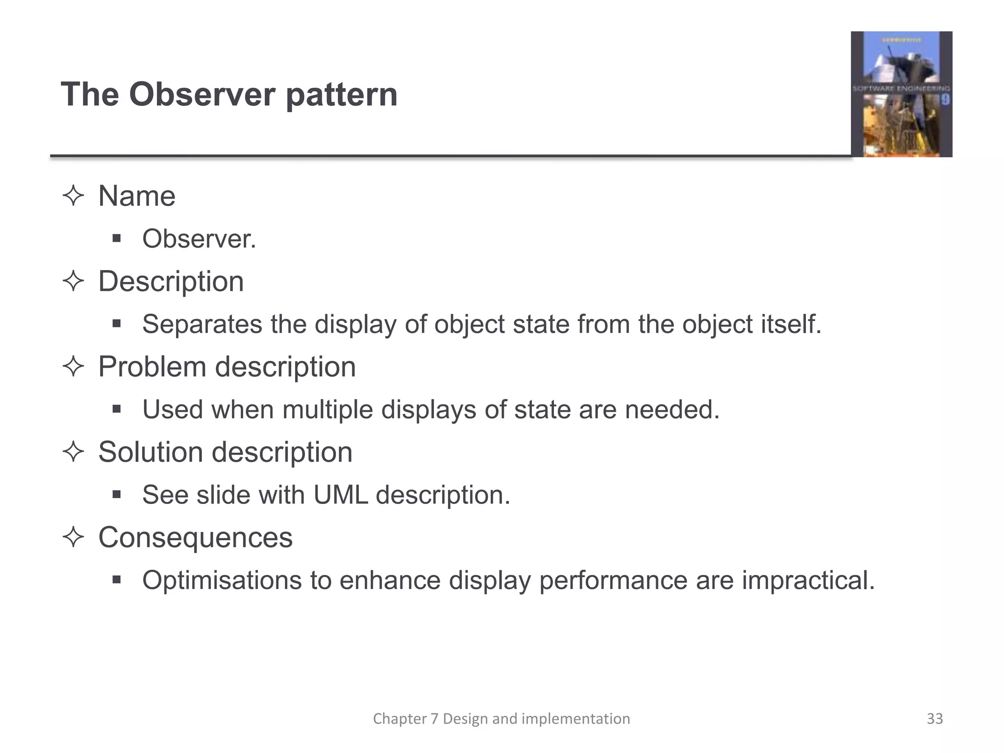 The Observer patternNameObserver.DescriptionSeparates the display of object state from the object itself.Problem descriptionUsed when multiple displays of state are needed.Solution descriptionSee slide with UML description.ConsequencesOptimisations to enhance display performance are impractical.33Chapter 7 Design and implementation