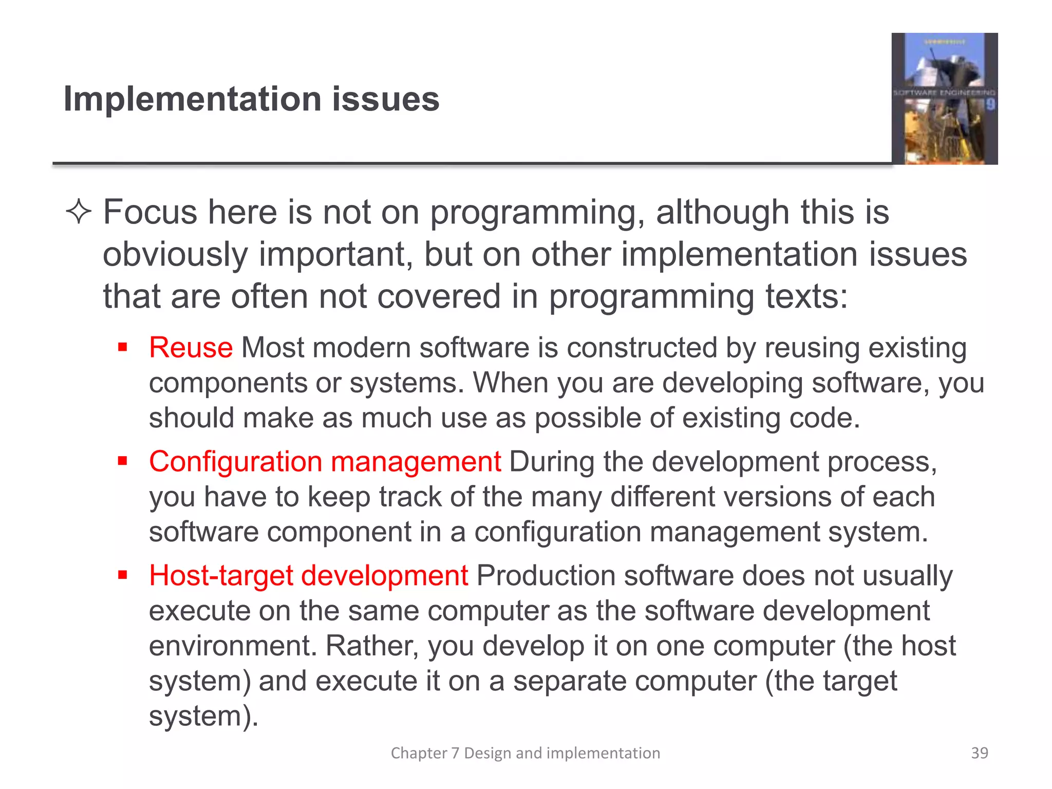 Implementation issuesFocus here is not on programming, although this is obviously important, but on other implementation issues that are often not covered in programming texts:Reuse Most modern software is constructed by reusing existing components or systems. When you are developing software, you should make as much use as possible of existing code.Configuration management During the development process, you have to keep track of the many different versions of each software component in a configuration management system.Host-target development Production software does not usually execute on the same computer as the software development environment. Rather, you develop it on one computer (the host system) and execute it on a separate computer (the target system).39Chapter 7 Design and implementation