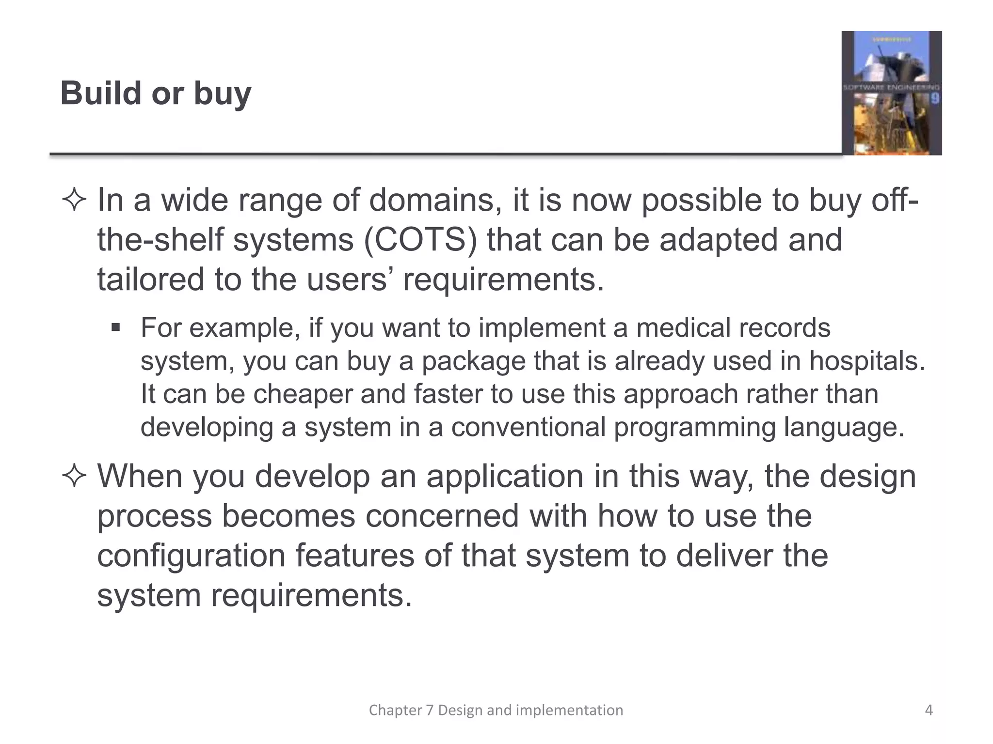 Build or buyIn a wide range of domains, it is now possible to buy off-the-shelf systems (COTS) that can be adapted and tailored to the users’ requirements. For example, if you want to implement a medical records system, you can buy a package that is already used in hospitals. It can be cheaper and faster to use this approach rather than developing a system in a conventional programming language.When you develop an application in this way, the design process becomes concerned with how to use the configuration features of that system to deliver the system requirements.4Chapter 7 Design and implementation