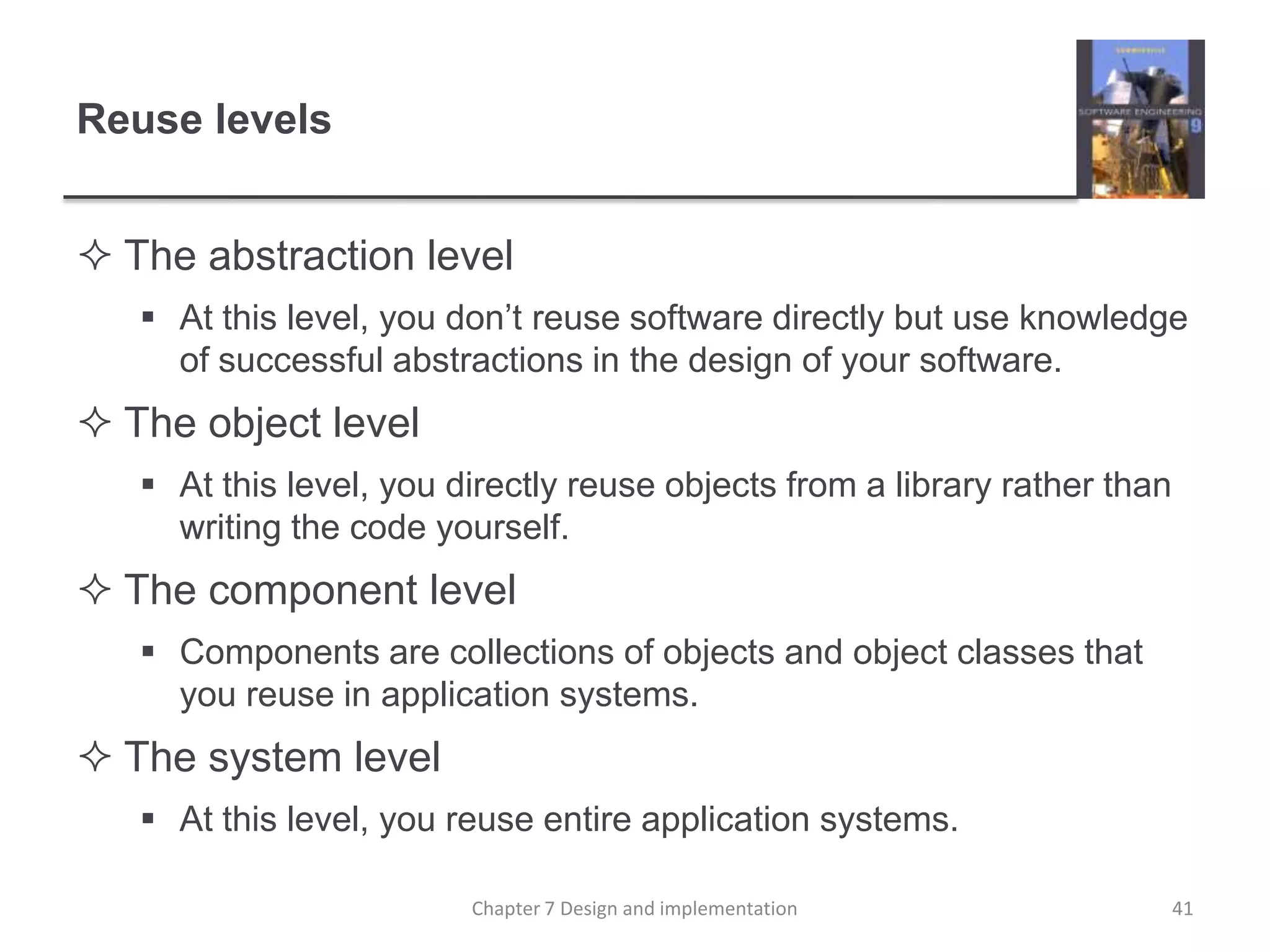 Reuse levelsThe abstraction level At this level, you don’t reuse software directly but use knowledge of successful abstractions in the design of your software. The object level At this level, you directly reuse objects from a library rather than writing the code yourself. The component level Components are collections of objects and object classes that you reuse in application systems. The system level At this level, you reuse entire application systems. 41Chapter 7 Design and implementation