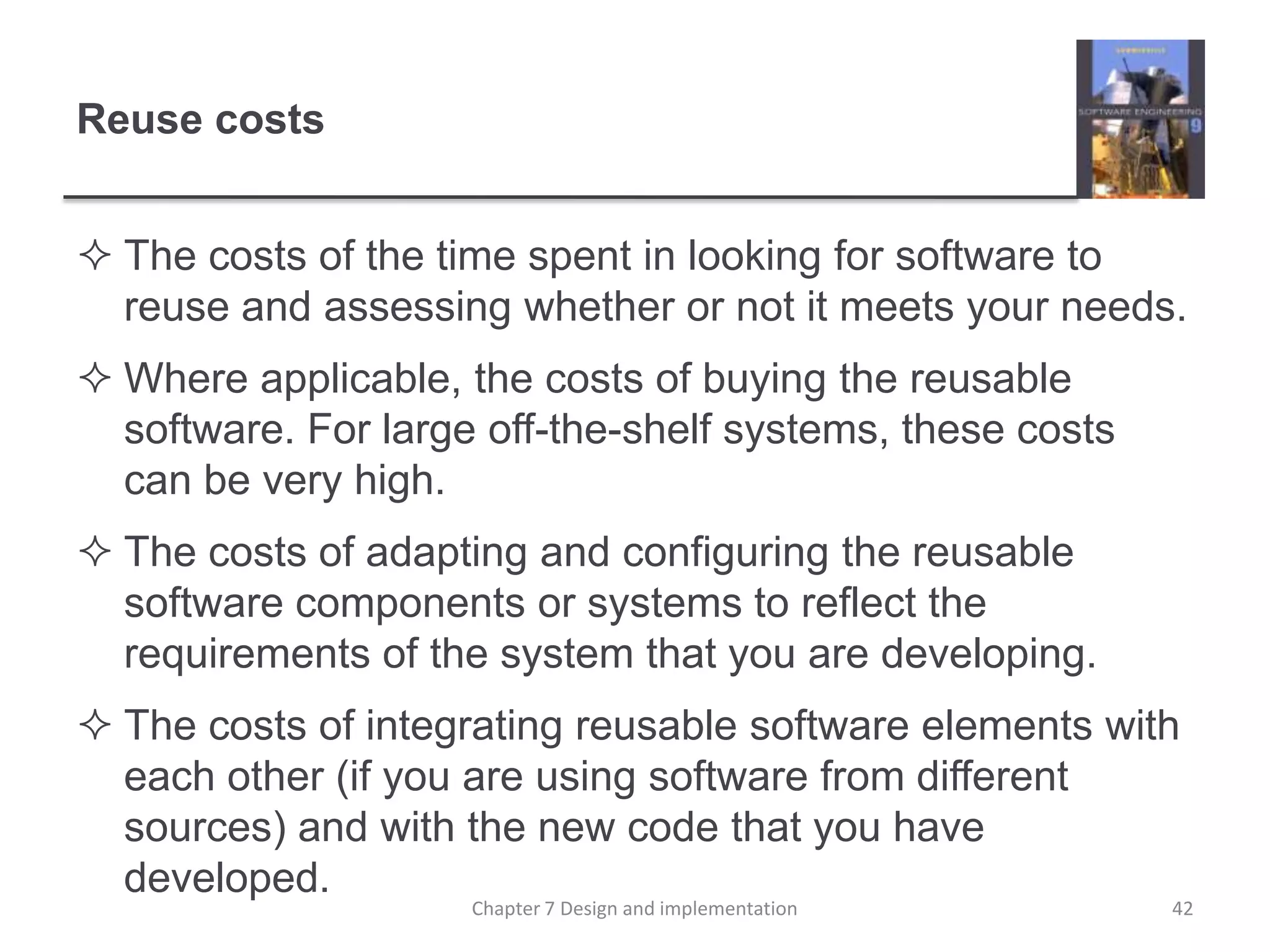 Reuse costsThe costs of the time spent in looking for software to reuse and assessing whether or not it meets your needs. Where applicable, the costs of buying the reusable software. For large off-the-shelf systems, these costs can be very high.The costs of adapting and configuring the reusable software components or systems to reflect the requirements of the system that you are developing.The costs of integrating reusable software elements with each other (if you are using software from different sources) and with the new code that you have developed. 42Chapter 7 Design and implementation