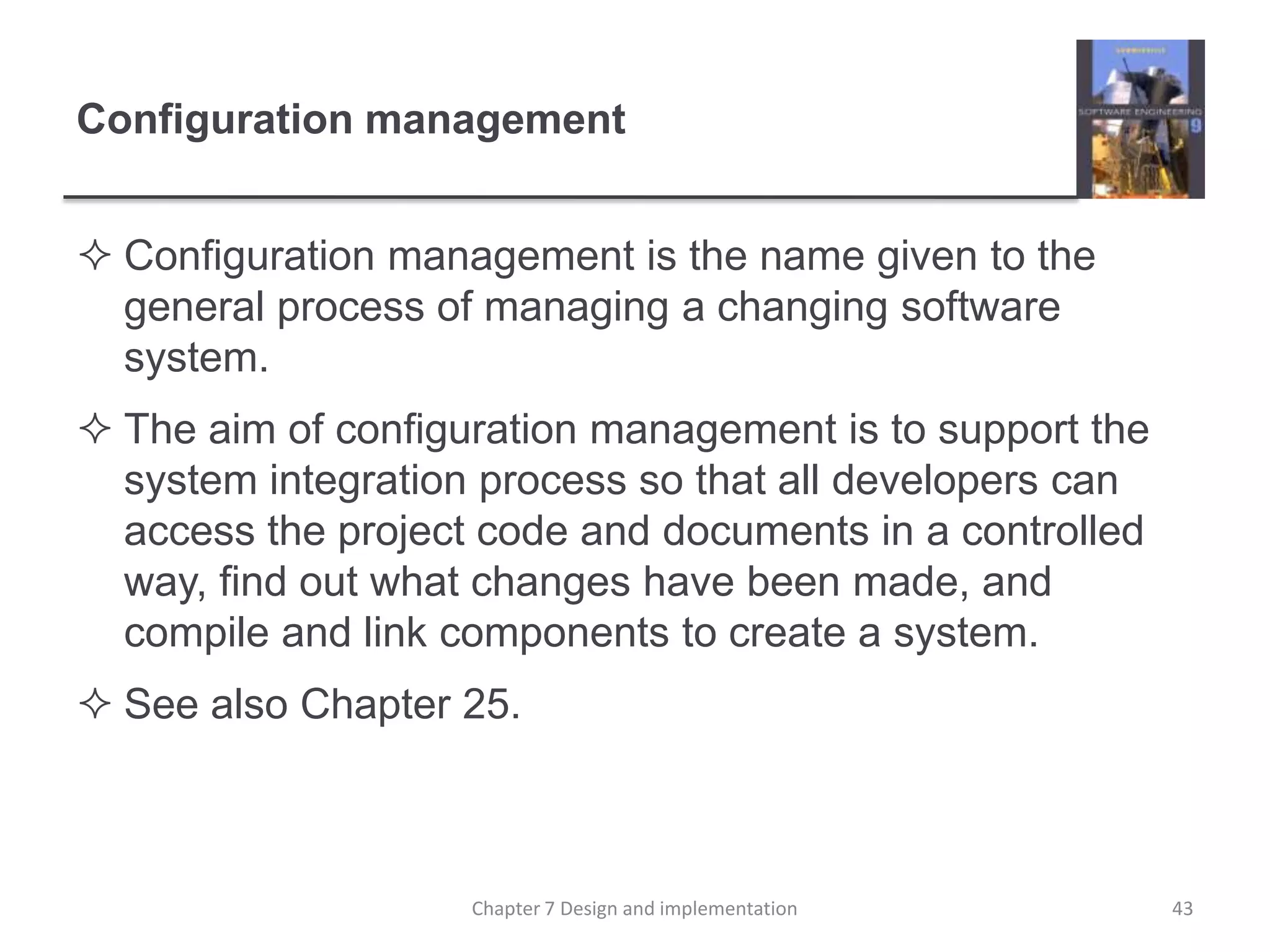 Configuration managementConfiguration management is the name given to the general process of managing a changing software system. The aim of configuration management is to support the system integration process so that all developers can access the project code and documents in a controlled way, find out what changes have been made, and compile and link components to create a system. See also Chapter 25.43Chapter 7 Design and implementation