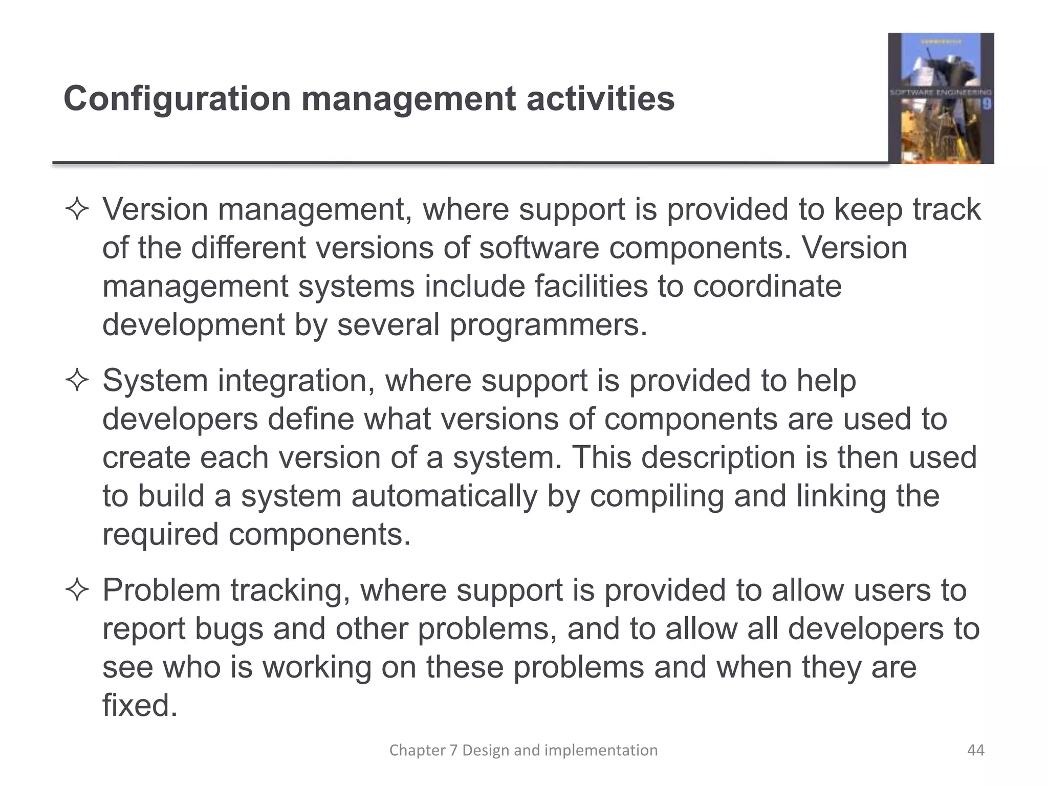 Configuration management activitiesVersion management, where support is provided to keep track of the different versions of software components. Version management systems include facilities to coordinate development by several programmers. System integration, where support is provided to help developers define what versions of components are used to create each version of a system. This description is then used to build a system automatically by compiling and linking the required components.Problem tracking, where support is provided to allow users to report bugs and other problems, and to allow all developers to see who is working on these problems and when they are fixed.44Chapter 7 Design and implementation