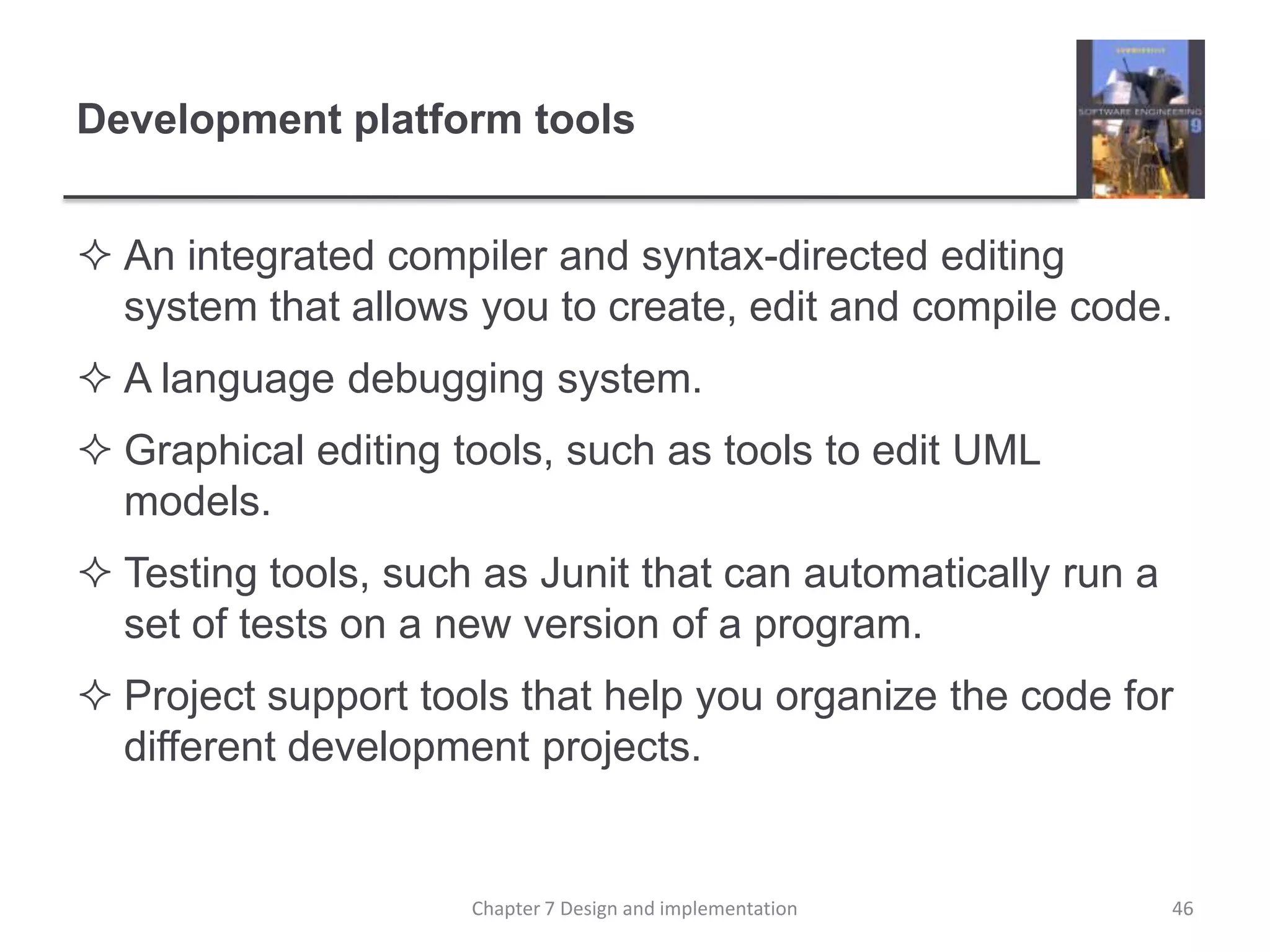 Development platform toolsAn integrated compiler and syntax-directed editing system that allows you to create, edit and compile code.A language debugging system.Graphical editing tools, such as tools to edit UML models.Testing tools, such as Junit that can automatically run a set of tests on a new version of a program.Project support tools that help you organize the code for different development projects.46Chapter 7 Design and implementation