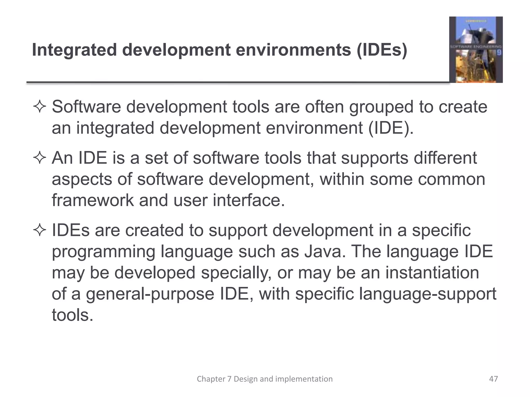 Integrated development environments (IDEs)Software development tools are often grouped to create an integrated development environment (IDE). An IDE is a set of software tools that supports different aspects of software development, within some common framework and user interface. IDEs are created to support development in a specific programming language such as Java. The language IDE may be developed specially, or may be an instantiation of a general-purpose IDE, with specific language-support tools.47Chapter 7 Design and implementation