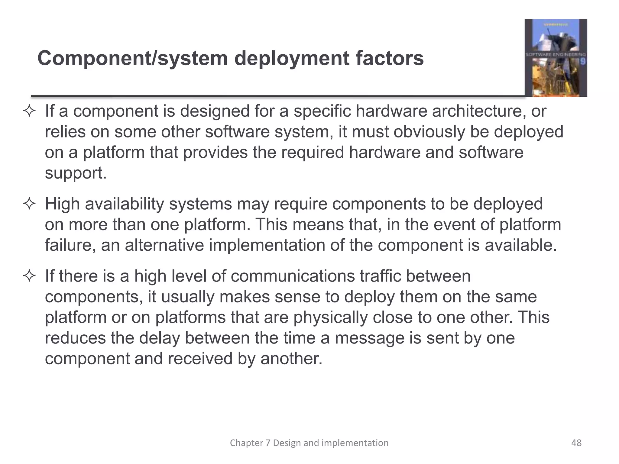 Component/system deployment factorsIf a component is designed for a specific hardware architecture, or relies on some other software system, it must obviously be deployed on a platform that provides the required hardware and software support.High availability systems may require components to be deployed on more than one platform. This means that, in the event of platform failure, an alternative implementation of the component is available.If there is a high level of communications traffic between components, it usually makes sense to deploy them on the same platform or on platforms that are physically close to one other. This reduces the delay between the time a message is sent by one component and received by another.48Chapter 7 Design and implementation