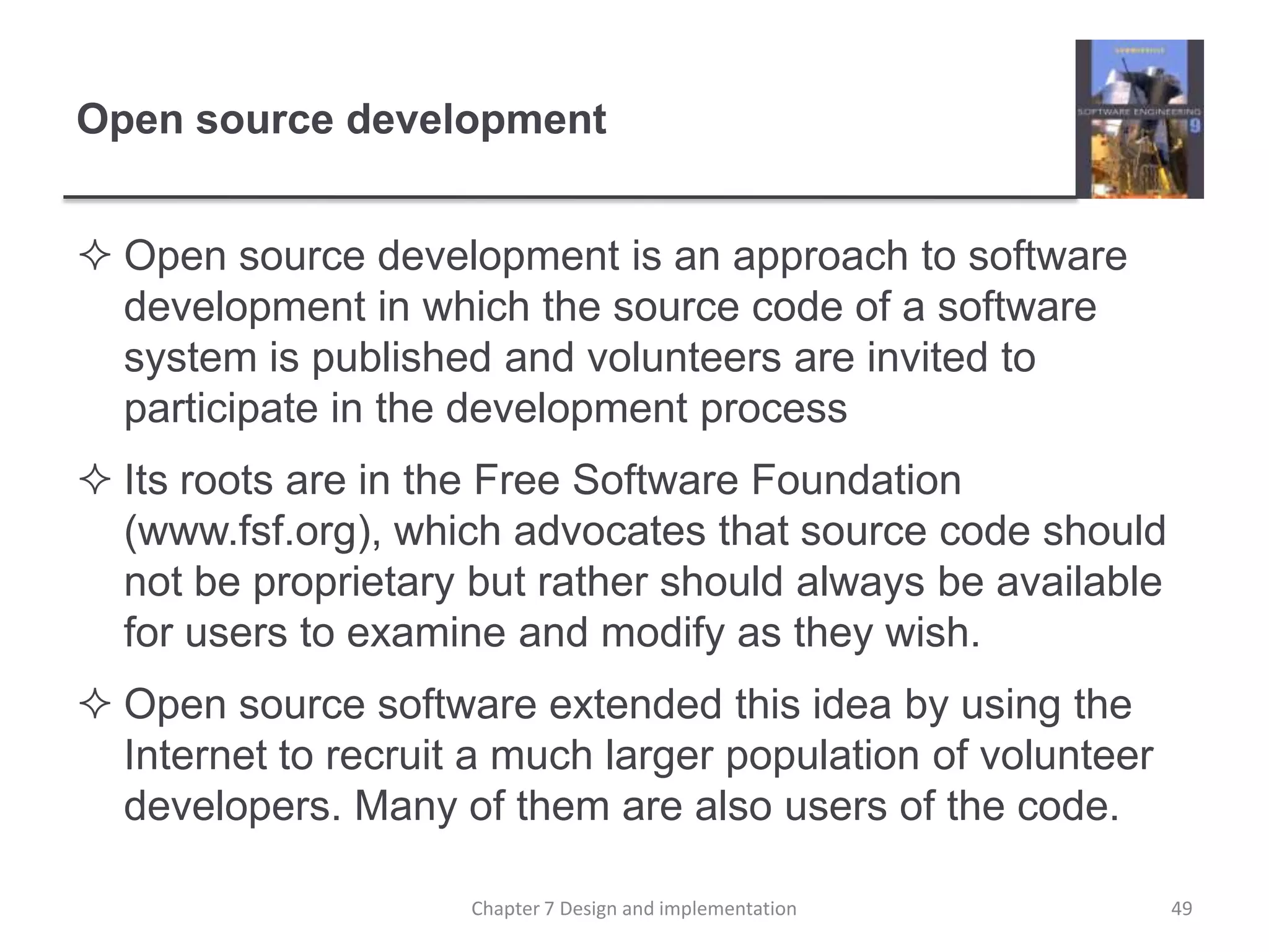 Open source developmentOpen source development is an approach to software development in which the source code of a software system is published and volunteers are invited to participate in the development processIts roots are in the Free Software Foundation (www.fsf.org), which advocates that source code should not be proprietary but rather should always be available for users to examine and modify as they wish. Open source software extended this idea by using the Internet to recruit a much larger population of volunteer developers. Many of them are also users of the code. 49Chapter 7 Design and implementation