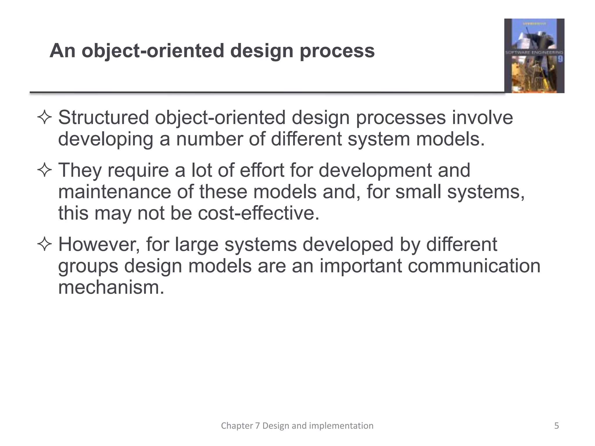 An object-oriented design processStructured object-oriented design processes involve developing a number of different system models.They require a lot of effort for development and maintenance of these models and, for small systems, this may not be cost-effective.However, for large systems developed by different groups design models are an important communication mechanism.5Chapter 7 Design and implementation