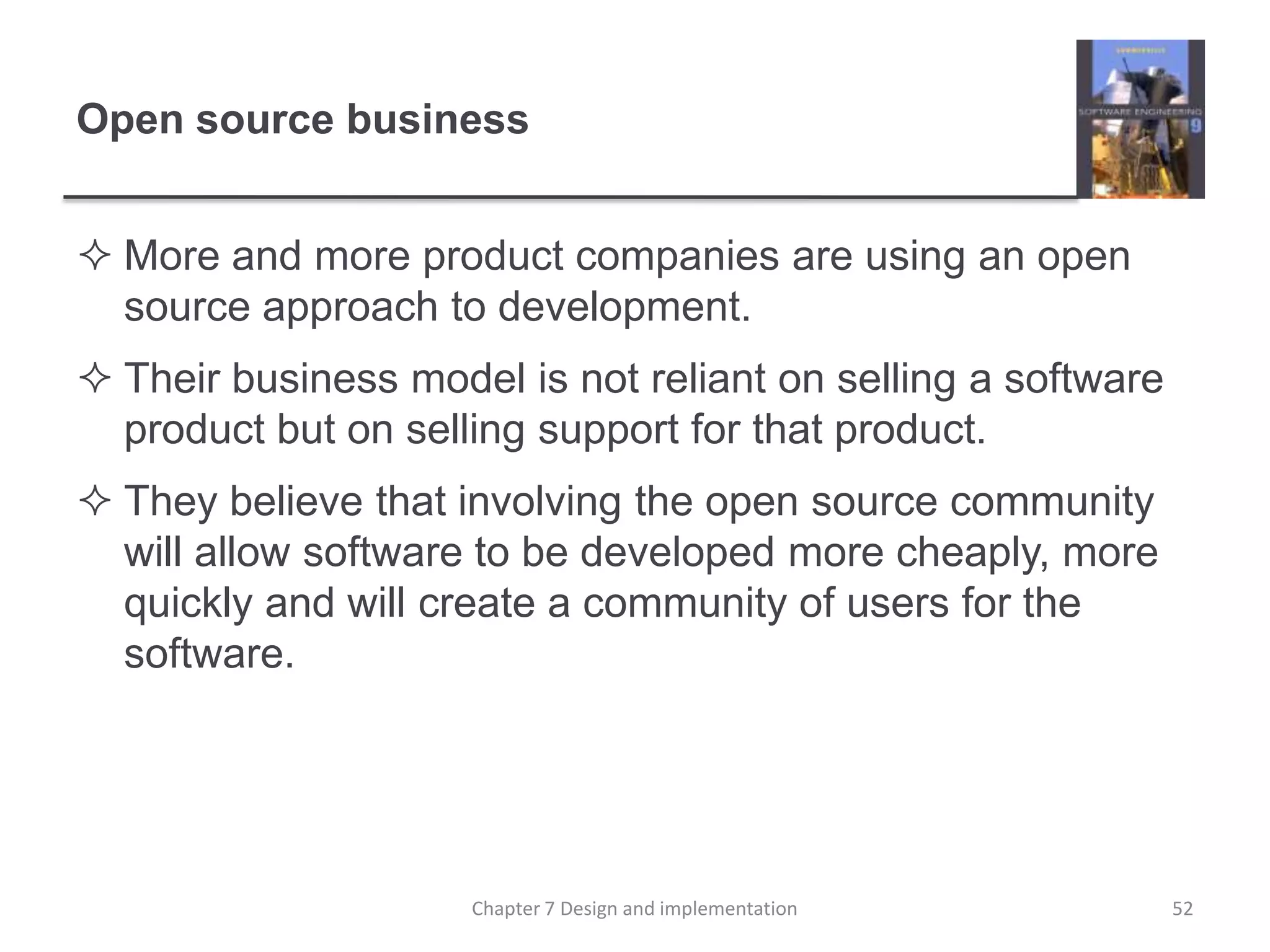 Open source businessMore and more product companies are using an open source approach to development. Their business model is not reliant on selling a software product but on selling support for that product. They believe that involving the open source community will allow software to be developed more cheaply, more quickly and will create a community of users for the software. 52Chapter 7 Design and implementation