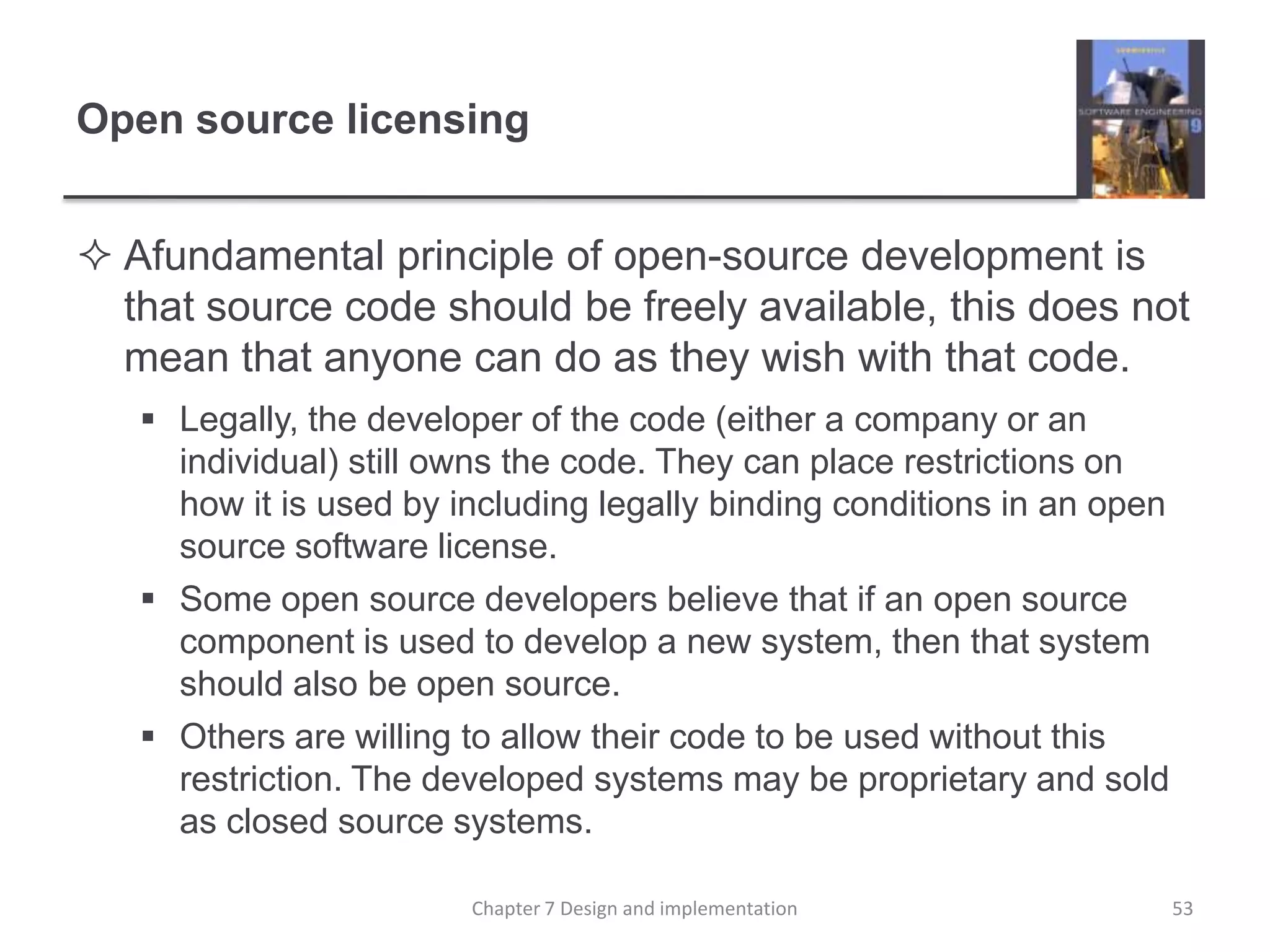 Open source licensingAfundamental principle of open-source development is that source code should be freely available, this does not mean that anyone can do as they wish with that code.Legally, the developer of the code (either a company or an individual) still owns the code. They can place restrictions on how it is used by including legally binding conditions in an open source software license. Some open source developers believe that if an open source component is used to develop a new system, then that system should also be open source. Others are willing to allow their code to be used without this restriction. The developed systems may be proprietary and sold as closed source systems.53Chapter 7 Design and implementation