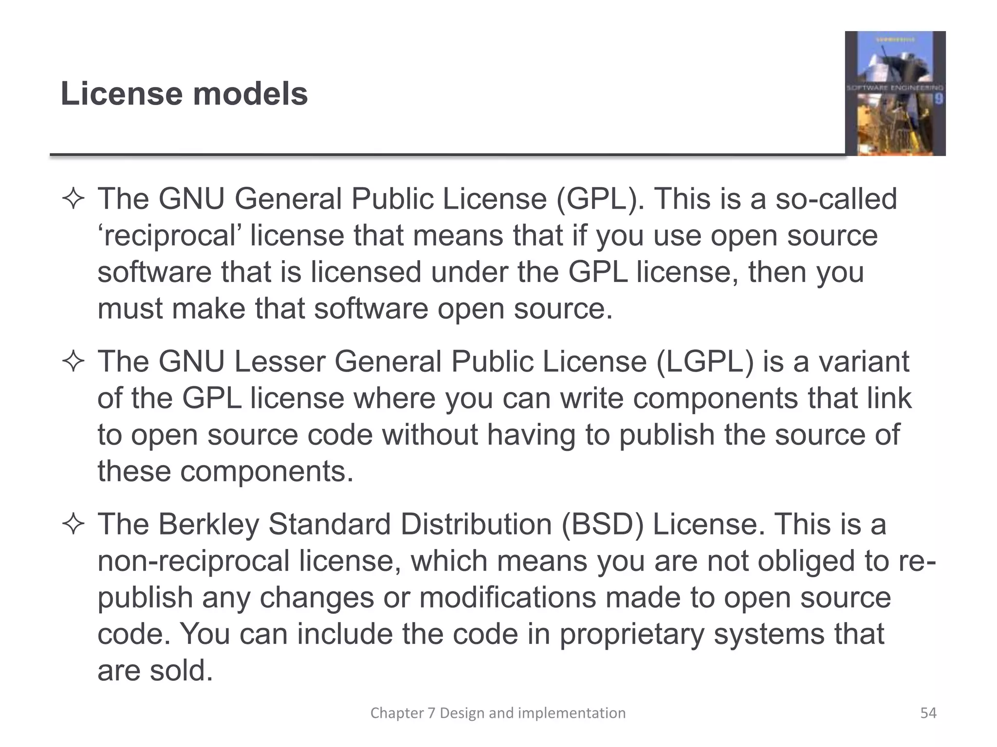 License modelsThe GNU General Public License (GPL). This is a so-called ‘reciprocal’ license that means that if you use open source software that is licensed under the GPL license, then you must make that software open source. The GNU Lesser General Public License (LGPL) is a variant of the GPL license where you can write components that link to open source code without having to publish the source of these components. The Berkley Standard Distribution (BSD) License. This is a non-reciprocal license, which means you are not obliged to re-publish any changes or modifications made to open source code. You can include the code in proprietary systems that are sold.54Chapter 7 Design and implementation