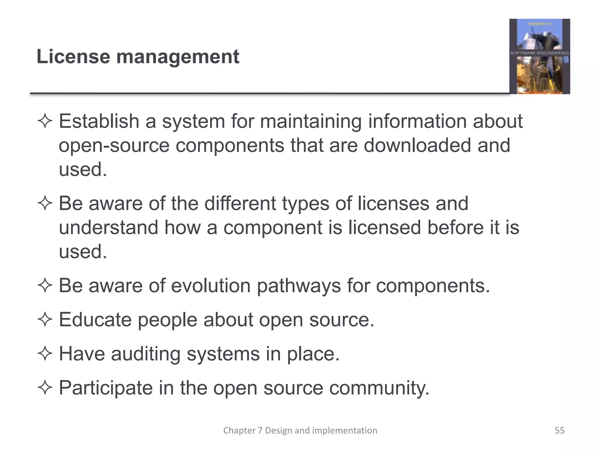 License managementEstablish a system for maintaining information about open-source components that are downloaded and used. Be aware of the different types of licenses and understand how a component is licensed before it is used. Be aware of evolution pathways for components. Educate people about open source. Have auditing systems in place. Participate in the open source community. 55Chapter 7 Design and implementation
