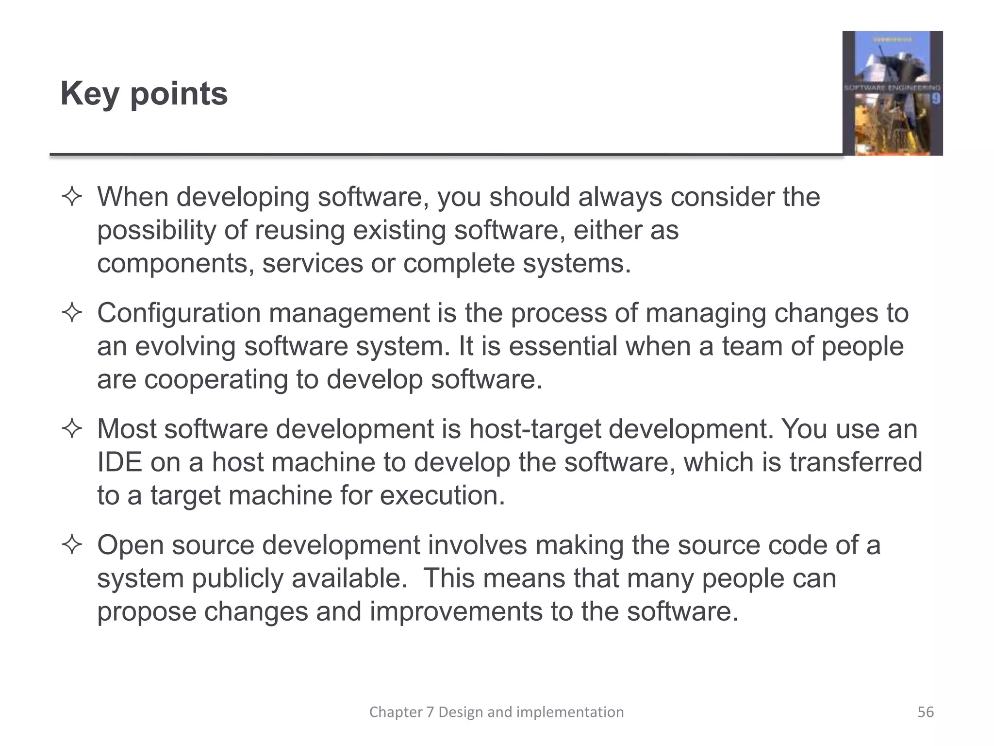 Key pointsWhen developing software, you should always consider the possibility of reusing existing software, either as components, services or complete systems.Configuration management is the process of managing changes to an evolving software system. It is essential when a team of people are cooperating to develop software.Most software development is host-target development. You use an IDE on a host machine to develop the software, which is transferred to a target machine for execution.Open source development involves making the source code of a system publicly available.  This means that many people can propose changes and improvements to the software.56Chapter 7 Design and implementation