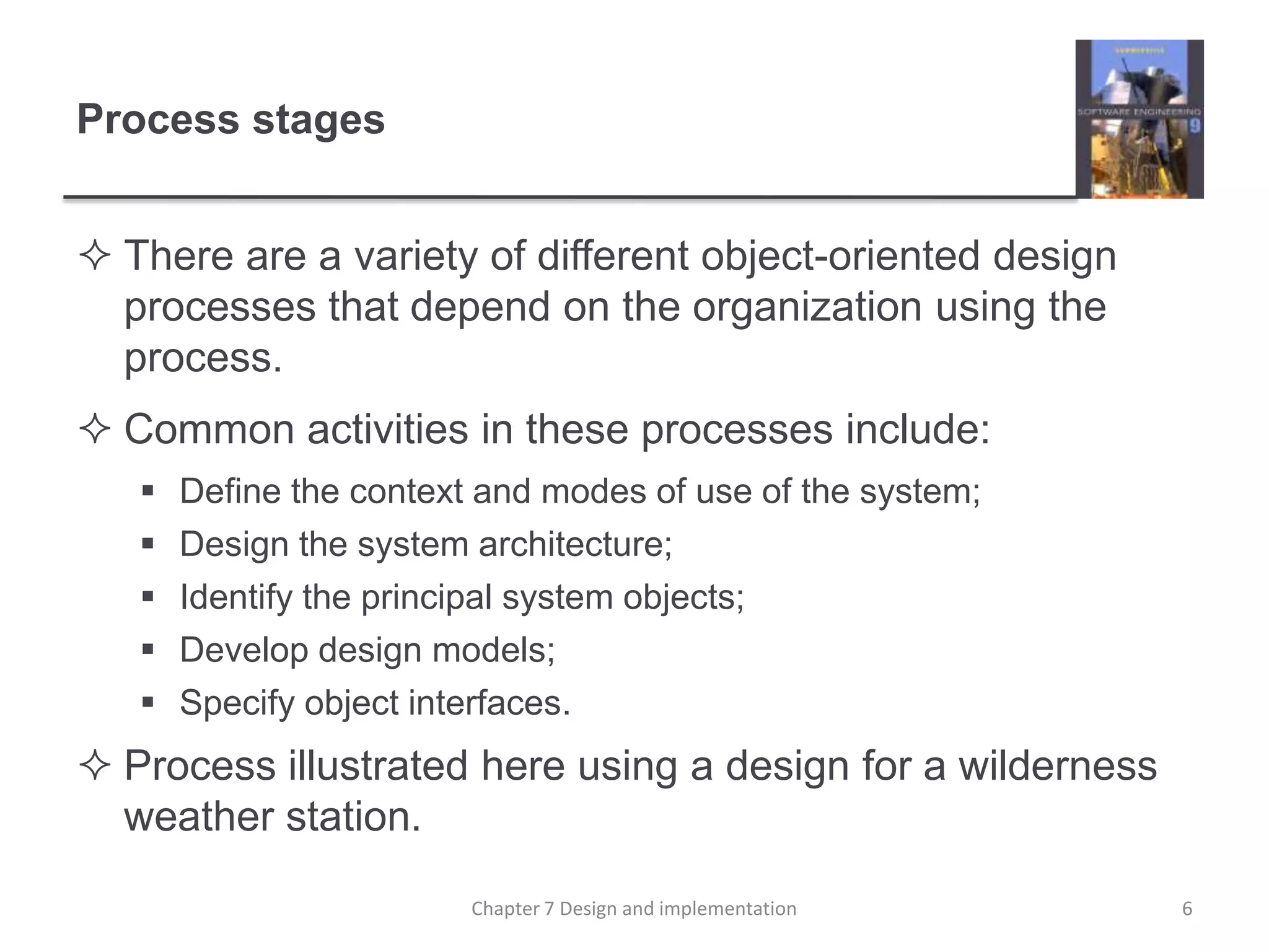 Process stagesThere are a variety of different object-oriented design processes that depend on the organization using the process.Common activities in these processes include:Define the context and modes of use of the system;Design the system architecture;Identify the principal system objects;Develop design models;Specify object interfaces.Process illustrated here using a design for a wilderness weather station.6Chapter 7 Design and implementation