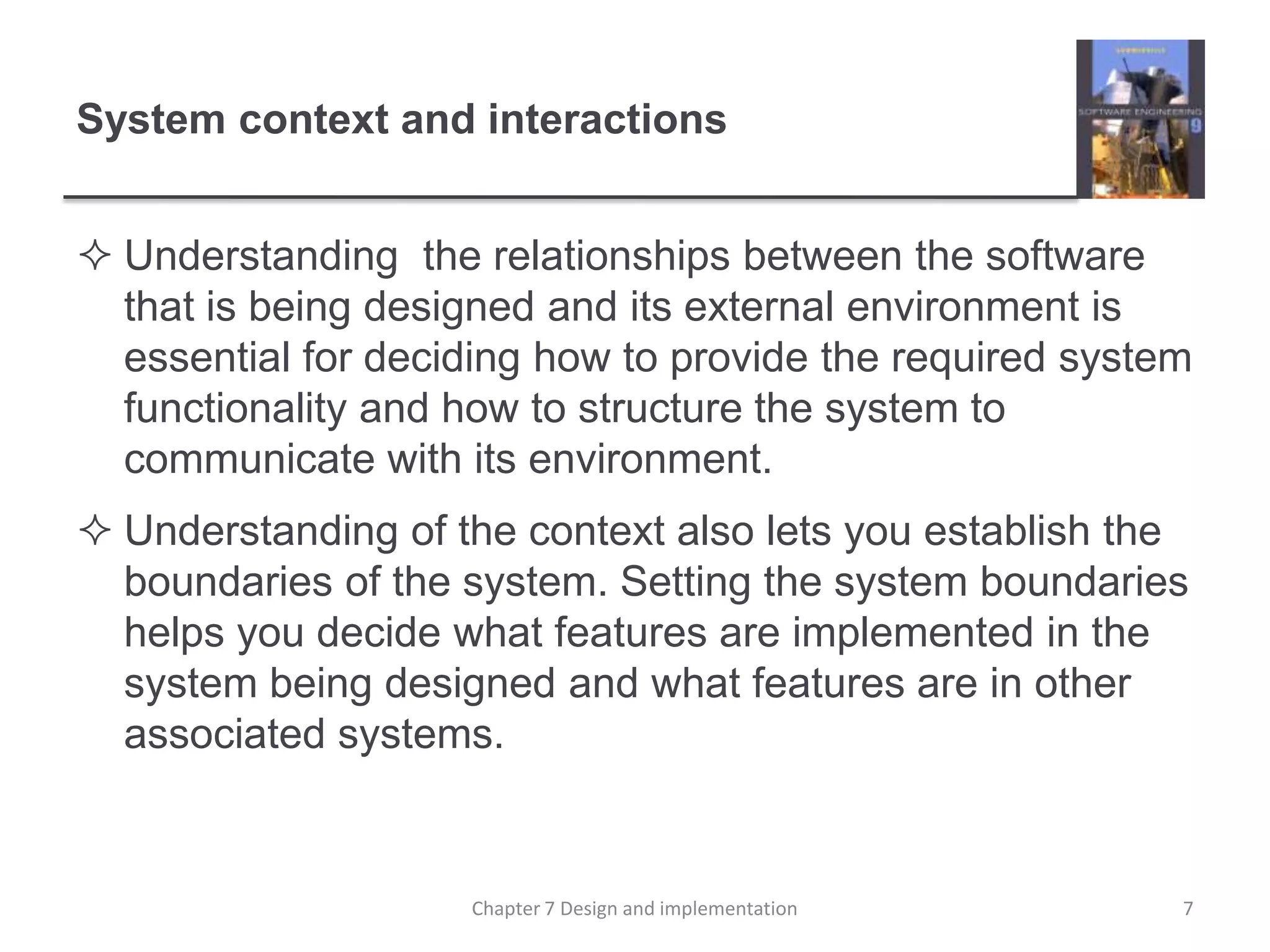 System context and interactionsUnderstanding  the relationships between the software that is being designed and its external environment is essential for deciding how to provide the required system functionality and how to structure the system to communicate with its environment. Understanding of the context also lets you establish the boundaries of the system. Setting the system boundaries helps you decide what features are implemented in the system being designed and what features are in other associated systems. 7Chapter 7 Design and implementation