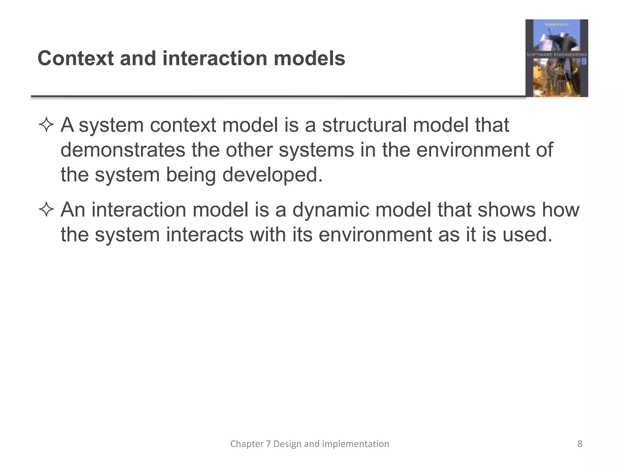 Context and interaction modelsA system context model is a structural model that demonstrates the other systems in the environment of the system being developed.An interaction model is a dynamic model that shows how the system interacts with its environment as it is used.8Chapter 7 Design and implementation