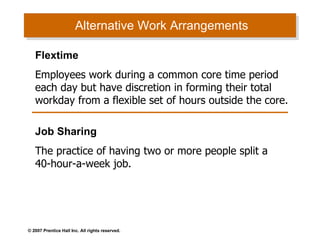 Alternative Work Arrangements Flextime Employees work during a common core time period each day but have discretion in forming their total workday from a flexible set of hours outside the core. Job Sharing The practice of having two or more people split a 40-hour-a-week job . 